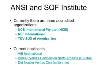 ANSI and SQF Institute Currently there are three accredited organizations: NCS International Pty Ltd. (NCSI) NSF International TUV SUD of America, Inc Current applicants: AIB International   Bureau Veritas Certification North America (BVCNA)   Det Norske Veritas Certification, Inc 
