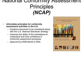National Conformity Assessment Principles (NCAP) Articulates principles for conformity assessment activities in the U.S. Guidance document to be considered along with the  U.S. National Standards Strategy   Improves the ability of the marketplace to understand and have confidence in conformity assessment processes Approved by ANSI Board in 2002 