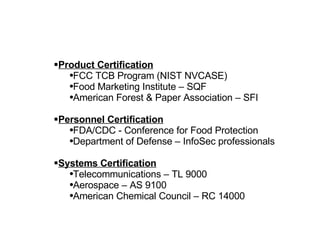 Product Certification FCC TCB Program (NIST NVCASE) Food Marketing Institute – SQF American Forest & Paper Association – SFI Personnel Certification FDA/CDC - Conference for Food Protection Department of Defense – InfoSec professionals Systems Certification Telecommunications – TL 9000 Aerospace – AS 9100 American Chemical Council – RC 14000 