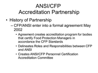 ANSI/CFP  Accreditation Partnership History of Partnership CFP/ANSI enter into a formal agreement May 2002 Agreement creates accreditation program for bodies that certify Food Protection Managers in accordance the CFP Standards Delineates Roles and Responsibilities between CFP and ANSI Creates ANSI/CFP Personnel Certification Accreditation Committee 