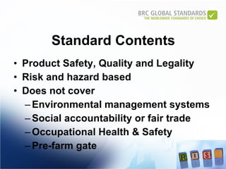 Standard Contents Product Safety, Quality and Legality  Risk and hazard based Does not cover Environmental management systems Social accountability or fair trade Occupational Health & Safety  Pre-farm gate 