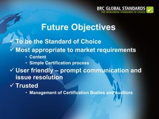 To be the Standard of Choice Most appropriate to market requirements Content Simple Certification process User friendly – prompt communication and issue resolution Trusted Management of Certification Bodies and auditors Future Objectives  