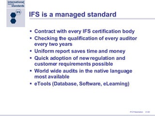 IFS is a managed standard Contract with every IFS certification body Checking the qualification of every auditor every two years Uniform report saves time and money Quick adoption of new regulation and customer requirements possible World wide audits in the native language most available eTools (Database, Software, eLearning) 