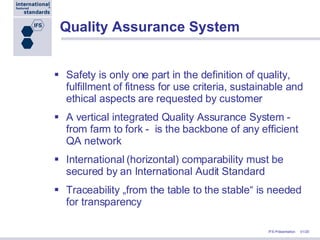 Quality Assurance System Safety is only one part in the definition of quality, fulfillment of fitness for use criteria, sustainable and ethical aspects are requested by customer A vertical integrated Quality Assurance System - from farm to fork -  is the backbone of any efficient QA network International (horizontal) comparability must be secured by an International Audit Standard Traceability „from the table to the stable“ is needed for transparency 