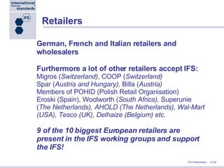 Retailers German, French and Italian retailers and wholesalers Furthermore a lot of other retailers accept IFS: Migros ( Switzerland),  COOP ( Switzerland)  Spar ( Austria and Hungary),  Billa ( Austria) Members of POHID (Polish Retail Organisation) Eroski (Spain), Woolworth ( South Africa),  Superunie ( The Netherlands), AHOLD (The Netherlands), Wal-Mart (USA), Tesco (UK), Delhaize (Belgium) etc. 9 of the 10 biggest European retailers are present in the IFS working groups and support the IFS! 