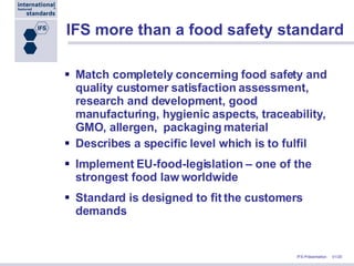 IFS more than a food safety standard Match completely   concerning food safety and quality customer satisfaction assessment, research and development, good manufacturing, hygienic aspects, traceability, GMO, allergen,  packaging material Describes a specific level which is to fulfil  Implement EU-food-legislation – one of the strongest food law worldwide Standard is designed to fit the customers demands 