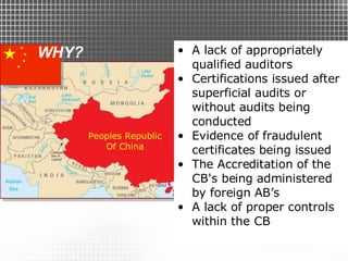 WHY? A lack of appropriately qualified auditors Certifications issued after superficial audits or without audits being conducted Evidence of fraudulent certificates being issued The Accreditation of the CB's being administered by foreign AB’s A lack of proper controls within the CB Peoples Republic Of China 