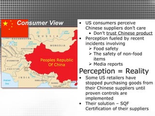 Consumer View US consumers perceive Chinese suppliers don’t care Don’t  trust Chinese product Perception fueled by recent incidents involving  Food safety The safety of non-food items Media reports Perception = Reality Some US retailers have stopped purchasing goods from their Chinese suppliers until proven controls are implemented Their solution – SQF Certification of their suppliers Peoples Republic Of China 