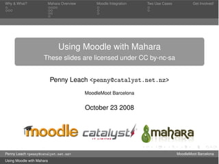 Why & What?            Mahara Overview       Moodle Integration   Two Use Cases           Get Involved!




                             Using Moodle with Mahara
                     These slides are licensed under CC by-nc-sa


                           Penny Leach <penny@catalyst.net.nz>
                                         MoodleMoot Barcelona


                                         October 23 2008




Penny Leach <penny@catalyst.net.nz>                                               MoodleMoot Barcelona
Using Moodle with Mahara
 
