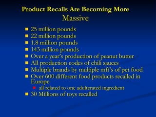 Product Recalls Are Becoming More  Massive 25 million pounds  22 million pounds  1.8 million pounds 143 million pounds Over a year’s production of peanut butter All production codes of chili sauces Multiple brands by multiple mft’s of pet food Over 600 different food products recalled in Europe all related to one adulterated ingredient  30 Millions of toys recalled  
