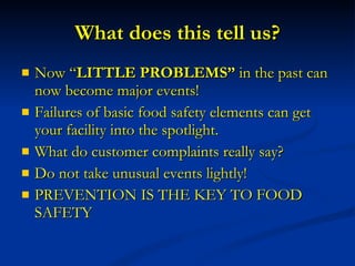 What does this tell us? Now “ LITTLE PROBLEMS”  in the past can now become major events! Failures of basic food safety elements can get your facility into the spotlight. What do customer complaints really say? Do not take unusual events lightly! PREVENTION IS THE KEY TO FOOD SAFETY 