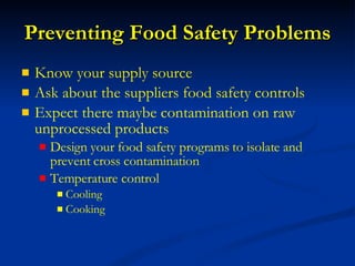 Preventing Food Safety Problems Know your supply source Ask about the suppliers food safety controls  Expect there maybe contamination on raw unprocessed products Design your food safety programs to isolate and prevent cross contamination Temperature control Cooling Cooking 