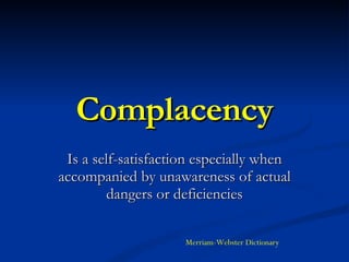 Complacency Is a self-satisfaction especially when accompanied by unawareness of actual dangers or deficiencies Merriam-Webster Dictionary 