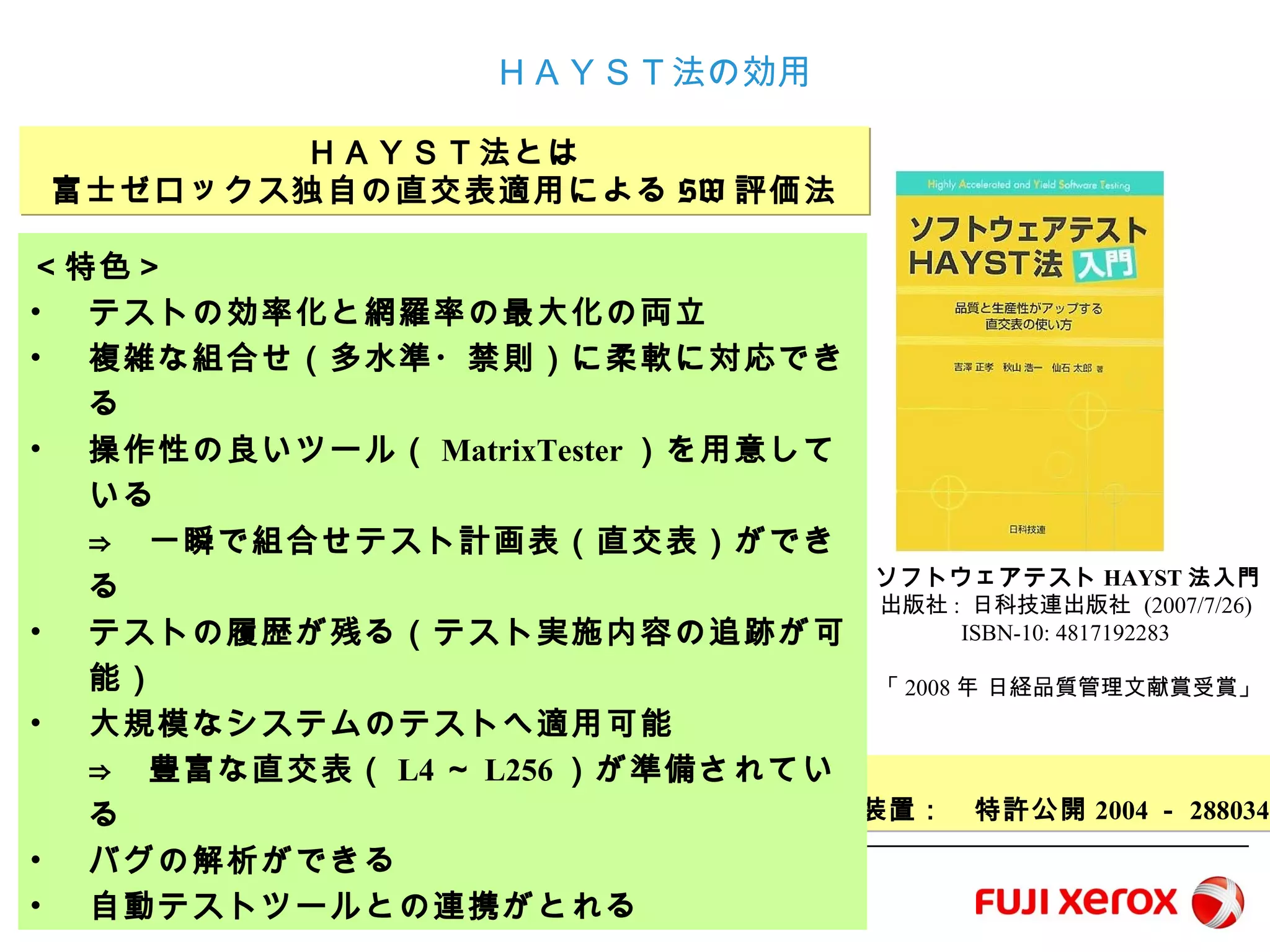 3
ＨＡＹＳＴ法の効用
ＨＡＹＳＴ法とは
富士ゼロックス独自の直交表適用によるSW評価法
＜特許取得済み＞
テスト計画作成支援装置： 特許公開2004－288034
＜特色＞
• テストの効率化と網羅率の最大化の両立
• 複雑な組合せ（多水準・禁則）に柔軟に対応できる
• 操作性の良いツール（MatrixTester）を用意している
⇒ 一瞬で組合せテスト計画表（直交表）ができる
• テストの履歴が残る（テスト実施内容の追跡が可能）
• 大規模なシステムのテストへ適用可能
⇒ 豊富な直交表（L4～L256）が準備されている
• バグの解析ができる
• 自動テストツールとの連携がとれる
ソフトウェアテストHAYST法入門
出版社: 日科技連出版社 (2007/7/26)
ISBN-10: 4817192283
「2008年 日経品質管理文献賞受賞」
 