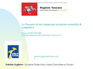 gabriele.guglielmi@filcams.cgil.i
t
La Toscana e la rete europea per un turismo sostenibile &
competitivo
Firenze 25 GIUGNO 2008
Consiglio Regionale - Sala Auditorium, Via Cavour 4
 