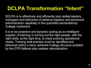 DCLPA Transformation “Intent” DCLPA is to effectively and efficiently train skilled leaders, managers and deliverers of defence logistics and personnel administration capability in the quantities demanded by College customers.  It is to be proactive and dynamic (acting as an intelligent supplier of training) in turning out the right people, with the right skills, at the right time, to meet evolving operational needs. Training best practice must be identified and delivered within a more coherent College structure enabled by the DTR fallback plan estates rationalization. 