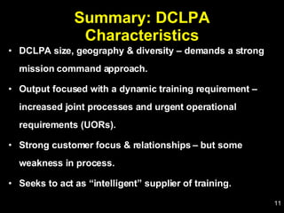 Summary: DCLPA Characteristics DCLPA size, geography & diversity – demands a strong mission command approach. Output focused with a dynamic training requirement – increased joint processes and urgent operational requirements (UORs). Strong customer focus & relationships – but some weakness in process. Seeks to act as “intelligent” supplier of training. 