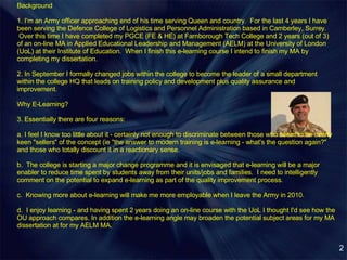 Background  1. I'm an Army officer approaching end of his time serving Queen and country.  For the last 4 years I have been serving the Defence College of Logistics and Personnel Administration based in Camberley, Surrey.  Over this time I have completed my PGCE (FE & HE) at Farnborough Tech College and 2 years (out of 3) of an on-line MA in Applied Educational Leadership and Management (AELM) at the University of London (UoL) at their Institute of Education.  When I finish this e-learning course I intend to finish my MA by completing my dissertation. 2. In September I formally changed jobs within the college to become the leader of a small department within the college HQ that leads on training policy and development plus quality assurance and improvement.  Why E-Learning? 3. Essentially there are four reasons: a. I feel I know too little about it - certainly not enough to discriminate between those who seem to be overly keen "sellers" of the concept (ie "the answer to modern training is e-learning - what's the question again?" and those who totally discount it in a reactionary sense. b.  The college is starting a major change programme and it is envisaged that e-learning will be a major enabler to reduce time spent by students away from their units/jobs and families.  I need to intelligently comment on the potential to expand e-learning as part of the quality improvement process. c.  Knowing more about e-learning will make me more employable when I leave the Army in 2010. d.  I enjoy learning - and having spent 2 years doing an on-line course with the UoL I thought I'd see how the OU approach compares. In addition the e-learning angle may broaden the potential subject areas for my MA dissertation at for my AELM MA. 