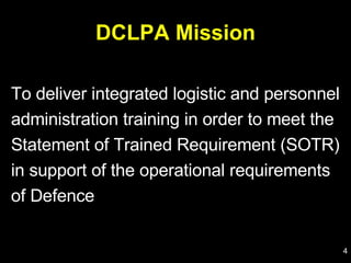 DCLPA Mission To deliver integrated logistic and personnel administration training in order to meet the Statement of Trained Requirement (SOTR) in support of the operational requirements of Defence 
