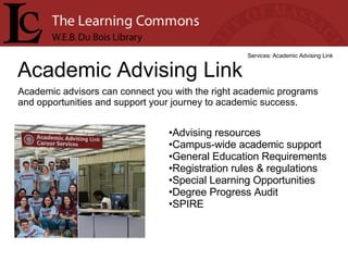 Academic Advising Link Services: Academic Advising Link Academic advisors can connect you with the right academic programs and opportunities and support your journey to academic success. Advising resources  Campus-wide academic support  General Education Requirements  Registration rules & regulations  Special Learning Opportunities  Degree Progress Audit  SPIRE  