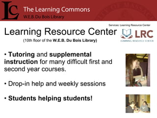 Learning Resource Center Services: Learning Resource Center Tutoring  and  supplemental instruction  for many difficult first and second year courses. Drop-in help and weekly sessions Students helping students! (10th floor of the  W.E.B. Du Bois Library) 