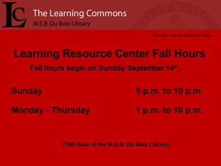 Learning Resource Center Fall Hours Services: Learning Resource Center (10th floor of the W.E.B. Du Bois Library) Sunday  5 p.m. to 10 p.m. Monday - Thursday  1 p.m. to 10 p.m. Fall hours begin on Sunday September 14 th .  