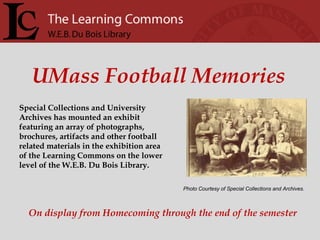 Photo Courtesy of Special Collections and Archives. UMass Football Memories Special Collections and University Archives has mounted an exhibit featuring an array of photographs, brochures, artifacts and other football related materials in the exhibition area of the Learning Commons on the lower level of the W.E.B. Du Bois Library.  On display from Homecoming through the end of the semester 