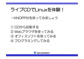 ライブCDでLinuxを体験！ 
•KNOPPIXを使ってみましょう 
① CDから起動する 
② Webブラウザを使ってみる 
③ オフィスソフトを使ってみる 
④ プログラミングしてみる 
 