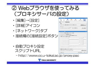 ② Webブラウザを使ってみる 
（プロキシサーバの設定） 
•[編集]→[設定] 
•[詳細]アイコン 
•[ネットワーク]タブ 
•接続欄の[接続設定]ボタン 
•自動プロキシ設定 
スクリプトURL 
– http://www.cc.u-tokai.ac.jp/proxy.pac 
 