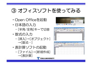 ③ オフィスソフトを使ってみる 
•Open Officeを起動 
•日本語の入力 
– [半角/全角]キーで切替 
•数式の入力 
– [挿入]→[オブジェクト] 
→[数式…] 
•表計算ソフトの起動 
– [ファイル]→[新規作成] 
→[表計算] 
 