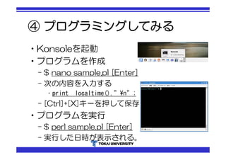 ④ プログラミングしてみる 
•Konsoleを起動 
•プログラムを作成 
– $ nano sample.pl [Enter] 
– 次の内容を入力する 
• print localtime().”¥n”; 
– [Ctrl]+[X]キーを押して保存 
•プログラムを実行 
– $ perl sample.pl [Enter] 
– 実行した日時が表示される。 
 