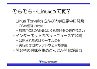 そもそも…Linuxって何? 
•Linus Torvaldsさんが大学在学中に開発 
– OSの勉強のため 
– 教育用OSのMINIXよりも良いものを作りたい 
•インターネットのネットニュースで公開 
– 公開されたのはカーネルのみ 
– 実行には他のソフトウェアも必要 
•開発者の興味を集めどんどん開発が進む 
 