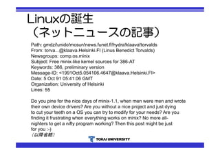Linuxの誕生 
（ネットニュースの記事） 
Path: gmdzi!unido!mcsun!news.funet.fi!hydra!klaava!torvalds 
From: torva...@klaava.Helsinki.FI (Linus Benedict Torvalds) 
Newsgroups: comp.os.minix 
Subject: Free minix-like kernel sources for 386-AT 
Keywords: 386, preliminary version 
Message-ID: <1991Oct5.054106.4647@klaava.Helsinki.FI> 
Date: 5 Oct 91 05:41:06 GMT 
Organization: University of Helsinki 
Lines: 55 
Do you pine for the nice days of minix-1.1, when men were men and wrote 
their own device drivers? Are you without a nice project and just dying 
to cut your teeth on a OS you can try to modify for your needs? Are you 
finding it frustrating when everything works on minix? No more all-nighters 
to get a nifty program working? Then this post might be just 
for you :-) 
（以降省略） 
 