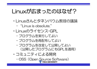 Linuxが広まったのはなぜ？ 
•Linusさんとタネンバウム教授の議論 
– “Linux is obsolute.” 
•Linuxのライセンス-GPL 
– プログラムを実行してよい 
– プログラムを再配布してよい 
– プログラムを改変して公開してよい 
（公開したプログラムにもGPLを適用） 
•コミュニティによる開発 
– OSS（Open Source Software） 
 