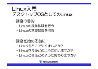 Linux入門 
デスクトップOSとしてのLinux 
•講座の目的 
– Linuxの操作体験を行う 
– Linuxの基礎知識を得る 
•講座を始める前に… 
– Linuxをどこで知りましたか? 
– Linuxを今後どのように使いますか? 
– Linuxと今後どのように関わりますか? 
 