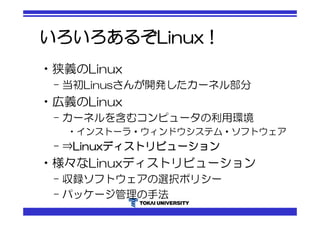 いろいろあるぞLinux！ 
•狭義のLinux 
– 当初Linusさんが開発したカーネル部分 
•広義のLinux 
– カーネルを含むコンピュータの利用環境 
•インストーラ・ウィンドウシステム・ソフトウェア 
– ⇒Linuxディストリビューション 
•様々なLinuxディストリビューション 
– 収録ソフトウェアの選択ポリシー 
– パッケージ管理の手法 
 