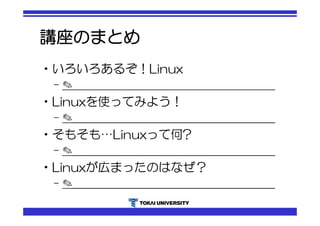 講座のまとめ 
•いろいろあるぞ！Linux 
– ✎＿＿＿＿＿＿＿＿＿＿＿＿＿＿＿＿＿＿＿ 
•Linuxを使ってみよう！ 
– ✎＿＿＿＿＿＿＿＿＿＿＿＿＿＿＿＿＿＿＿ 
•そもそも…Linuxって何? 
– ✎＿＿＿＿＿＿＿＿＿＿＿＿＿＿＿＿＿＿＿ 
•Linuxが広まったのはなぜ？ 
– ✎＿＿＿＿＿＿＿＿＿＿＿＿＿＿＿＿＿＿＿ 
 