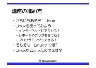 講座の進め方 
•いろいろあるぞ！Linux 
•Linuxを使ってみよう！ 
– インターネットにアクセス！ 
– レポートやグラフも書ける！ 
– プログラミングもできる！ 
•そもそも…Linuxって何? 
•Linuxが広まったのはなぜ？ 
 
