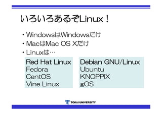 いろいろあるぞLinux！ 
•WindowsはWindowsだけ 
•MacはMac OS Xだけ 
•Linuxは… 
Red Hat Linux 
Fedora 
CentOS 
Vine Linux 
Debian GNU/Linux 
Ubuntu 
KNOPPIX 
gOS 
 
