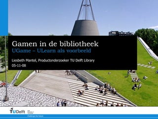 Gamen in de bibliotheek UGame – ULearn als voorbeeld Liesbeth Mantel, Productonderzoeker TU Delft Library 