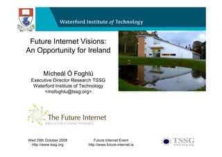 Future Internet Visions:
An Opportunity for Ireland
  Future Internet Visions: An Opportunity for
  Ireland
      Mícheál Ó Foghlú
 Executive Director Research TSSG
  Waterford Institute of Technology
       <mofoghlu@tssg.org>




Wed 29th October 2008          Future Internet Event
 http://www.tssg.org       http://www.future-internet.ie
 