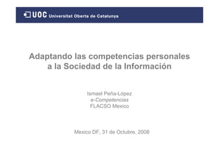 Adaptando las competencias personales
    a la Sociedad de la Información


               Ismael Peña-López
                 e-Competencias
                 FLACSO Mexico



          Mexico DF, 31 de Octubre, 2008
 