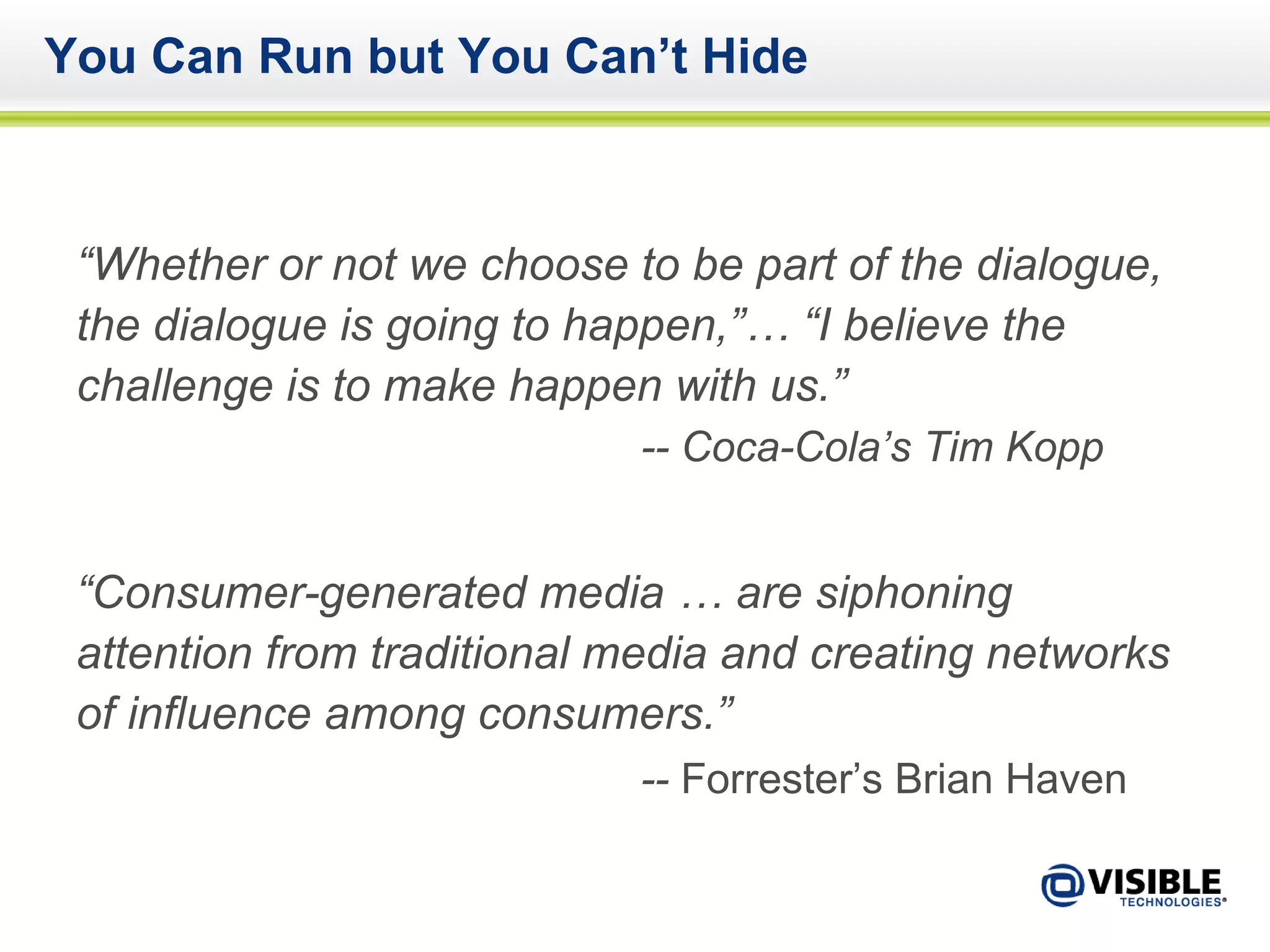 You Can Run but You Can’t Hide “ Whether or not we choose to be part of the dialogue, the dialogue is going to happen,”… “I believe the challenge is to make happen with us.” -- Coca-Cola’s Tim Kopp “ Consumer-generated media … are siphoning attention from traditional media and creating networks of influence among consumers.”  --  Forrester’s Brian Haven   