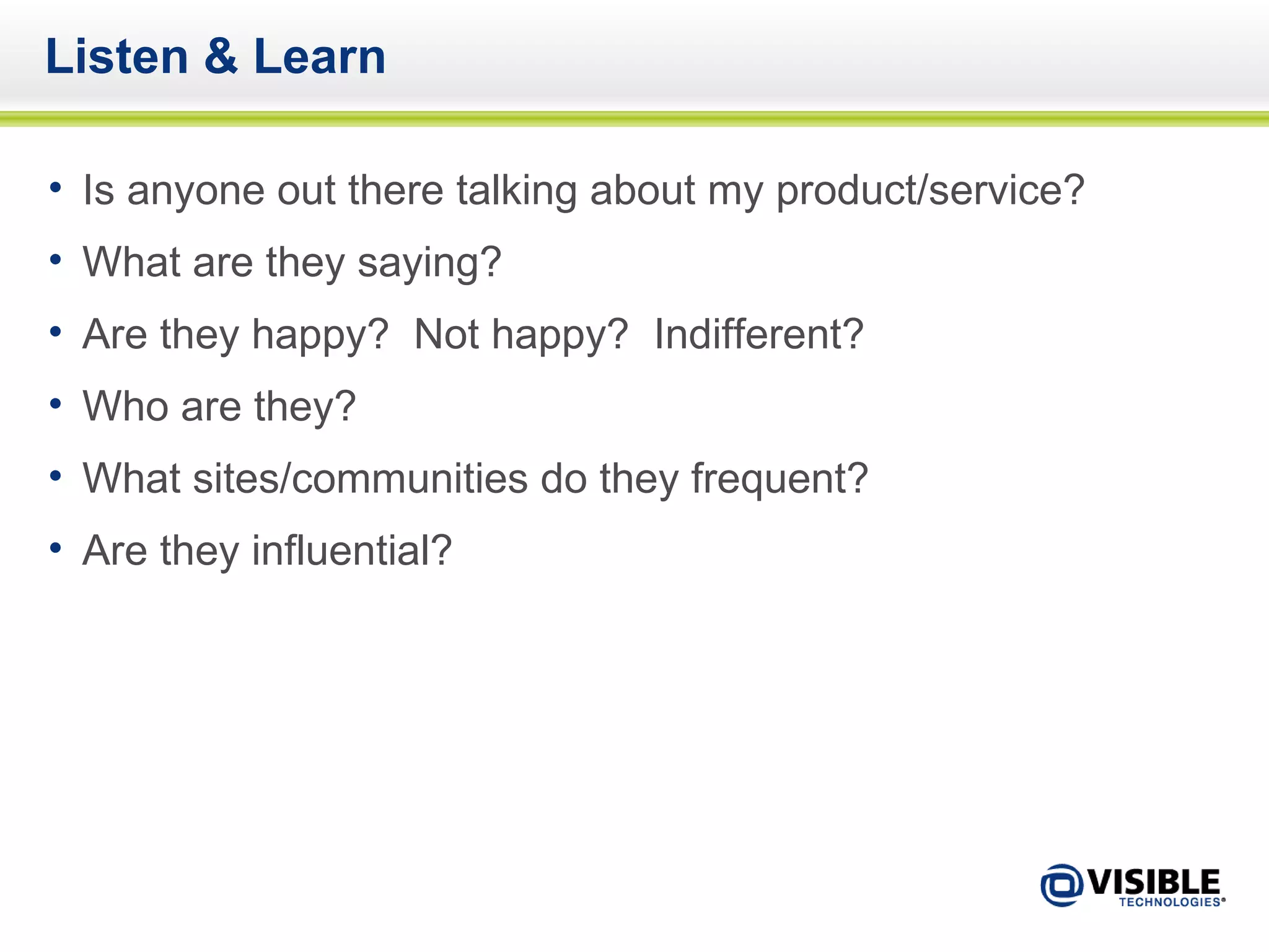 Listen & Learn Is anyone out there talking about my product/service? What are they saying? Are they happy?  Not happy?  Indifferent? Who are they? What sites/communities do they frequent? Are they influential? 