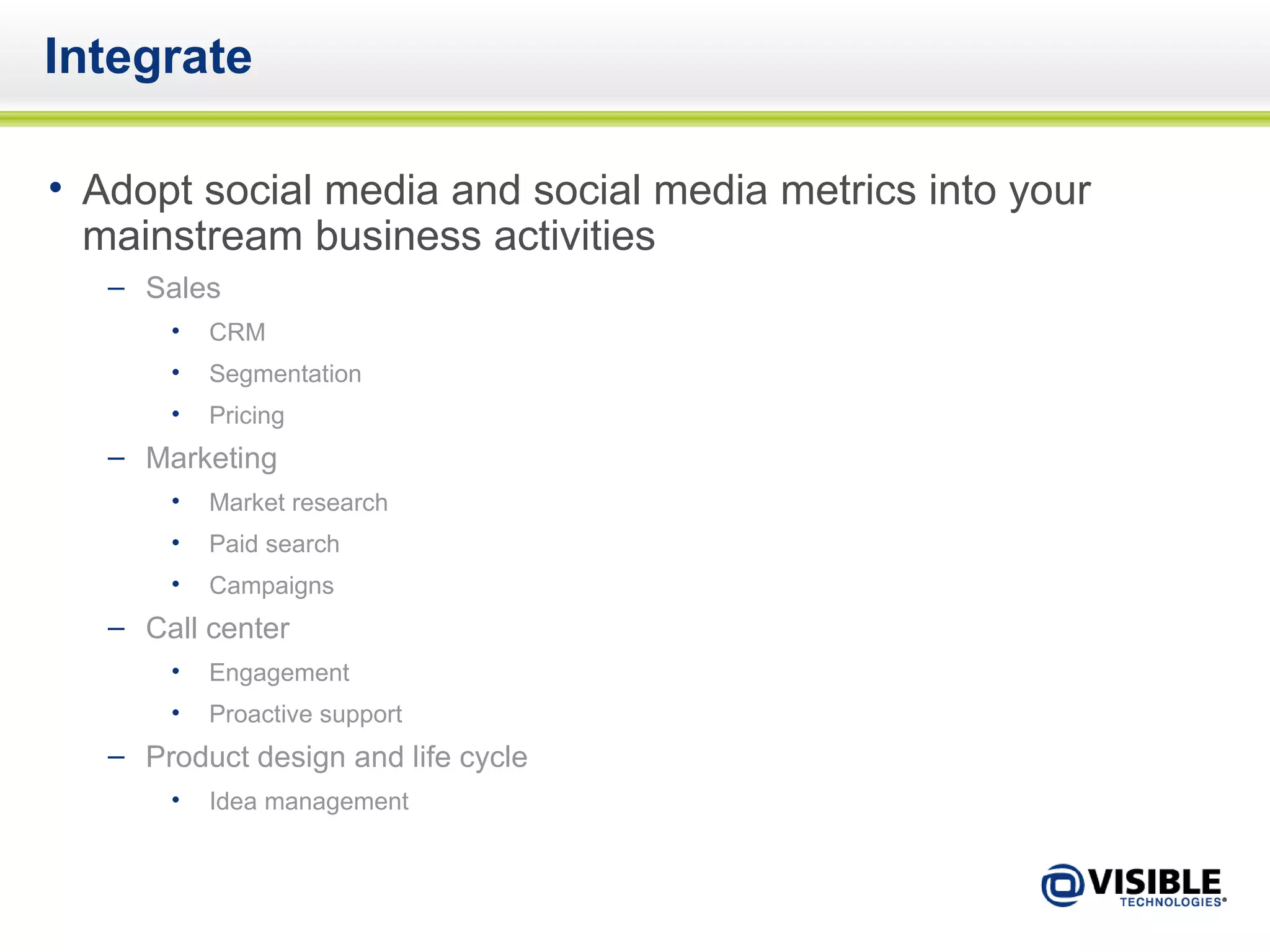 Integrate Adopt social media and social media metrics into your mainstream business activities Sales CRM Segmentation Pricing Marketing Market research Paid search Campaigns Call center Engagement Proactive support Product design and life cycle Idea management 