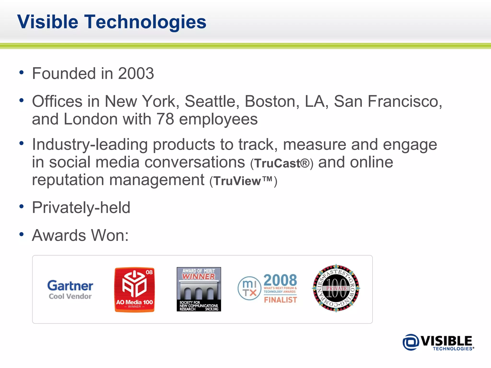 Visible Technologies Founded in 2003 Offices in New York, Seattle, Boston, LA, San Francisco, and London with 78 employees  Industry-leading products to track, measure and engage in social media conversations  ( TruCast® )  and online reputation management  ( TruView™ ) Privately-held Awards Won: 