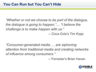 You Can Run but You Can’t Hide “ Whether or not we choose to be part of the dialogue, the dialogue is going to happen,”… “I believe the challenge is to make happen with us.” -- Coca-Cola’s Tim Kopp “ Consumer-generated media … are siphoning attention from traditional media and creating networks of influence among consumers.”  --  Forrester’s Brian Haven   