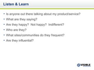 Listen & Learn Is anyone out there talking about my product/service? What are they saying? Are they happy?  Not happy?  Indifferent? Who are they? What sites/communities do they frequent? Are they influential? 