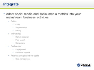 Integrate Adopt social media and social media metrics into your mainstream business activities Sales CRM Segmentation Pricing Marketing Market research Paid search Campaigns Call center Engagement Proactive support Product design and life cycle Idea management 