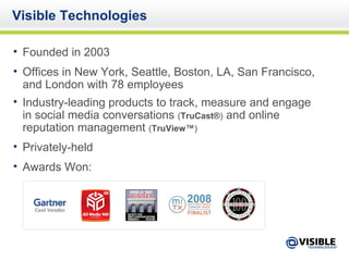 Visible Technologies Founded in 2003 Offices in New York, Seattle, Boston, LA, San Francisco, and London with 78 employees  Industry-leading products to track, measure and engage in social media conversations  ( TruCast® )  and online reputation management  ( TruView™ ) Privately-held Awards Won: 